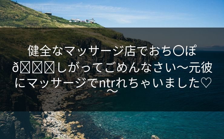 健全なマッサージ店でおち〇ぽ🐟しがってごめんなさい～元彼にマッサージでntrれちゃいました♡～