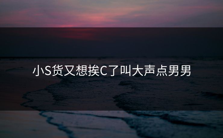 小S货又想挨C了叫大声点男男