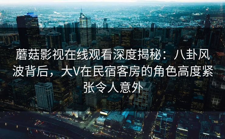 蘑菇影视在线观看深度揭秘：八卦风波背后，大V在民宿客房的角色高度紧张令人意外