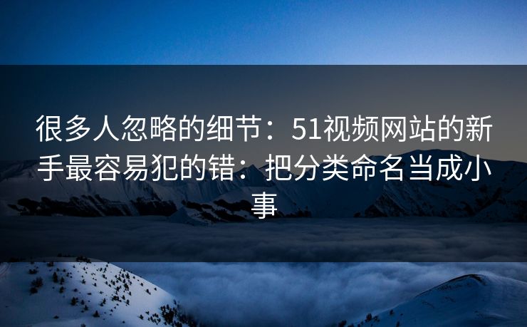 很多人忽略的细节：51视频网站的新手最容易犯的错：把分类命名当成小事