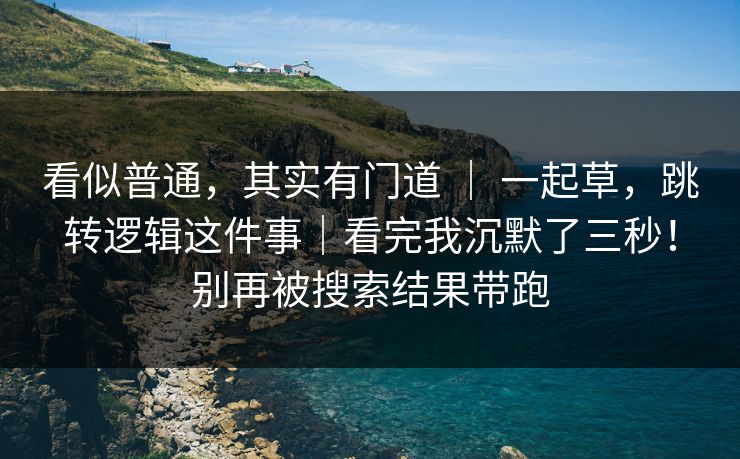 看似普通，其实有门道 ｜ 一起草，跳转逻辑这件事｜看完我沉默了三秒！别再被搜索结果带跑