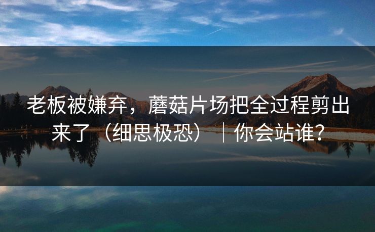 老板被嫌弃，蘑菇片场把全过程剪出来了（细思极恐）｜你会站谁？