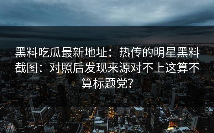 黑料吃瓜最新地址：热传的明星黑料截图：对照后发现来源对不上这算不算标题党？