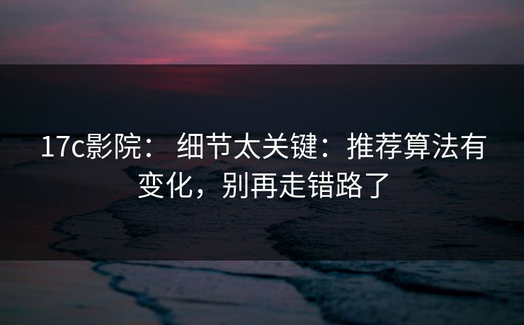 17c影院： 细节太关键：推荐算法有变化，别再走错路了